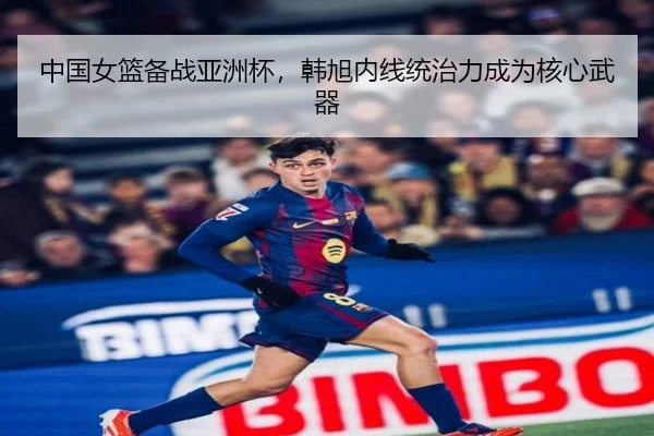 中国女篮备战亚洲杯，韩旭内线统治力成为核心武器